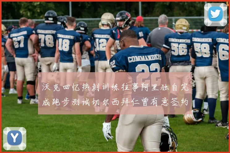 沃克回忆热刺训练往事阿里独自完成跑步测试切尔西拜仁曾有意签约我