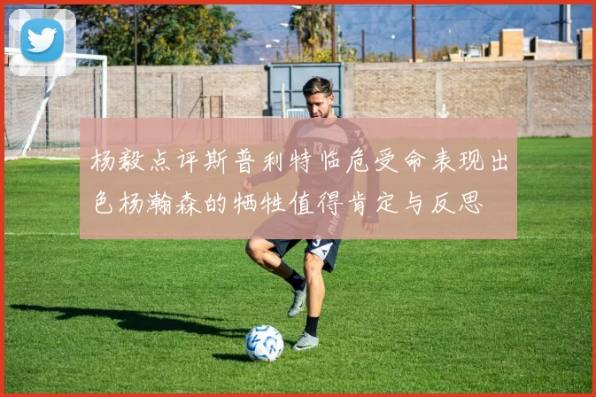 杨毅点评斯普利特临危受命表现出色杨瀚森的牺牲值得肯定与反思