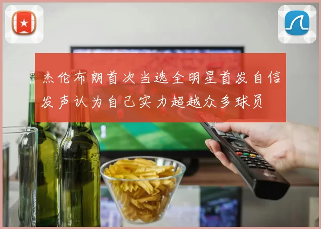 杰伦布朗首次当选全明星首发自信发声认为自己实力超越众多球员