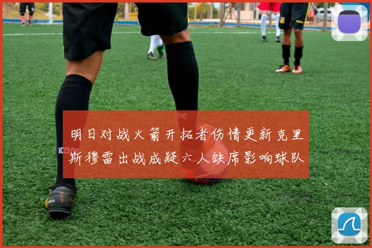 明日对战火箭开拓者伤情更新克里斯穆雷出战成疑六人缺席影响球队实力