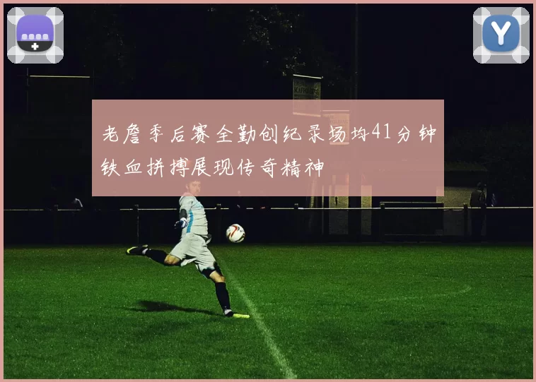 老詹季后赛全勤创纪录场均41分钟铁血拼搏展现传奇精神