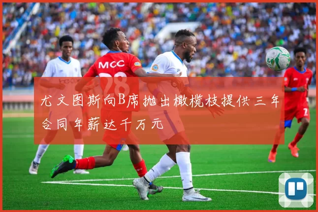 尤文图斯向B席抛出橄榄枝提供三年合同年薪达千万元