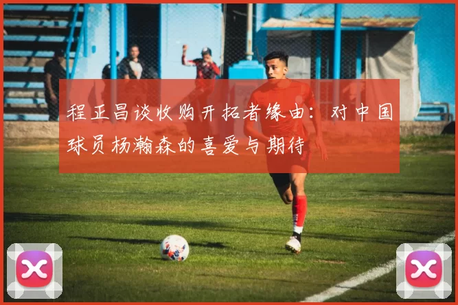 程正昌谈收购开拓者缘由：对中国球员杨瀚森的喜爱与期待