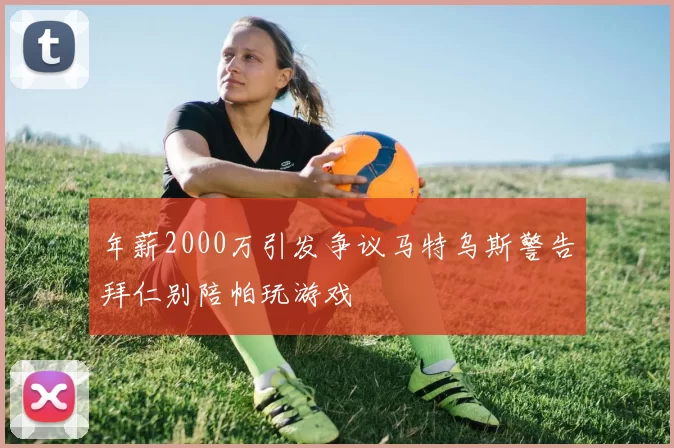 年薪2000万引发争议马特乌斯警告拜仁别陪帕玩游戏