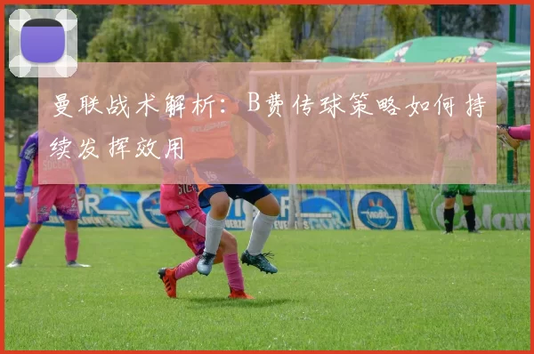 曼联战术解析：B费传球策略如何持续发挥效用