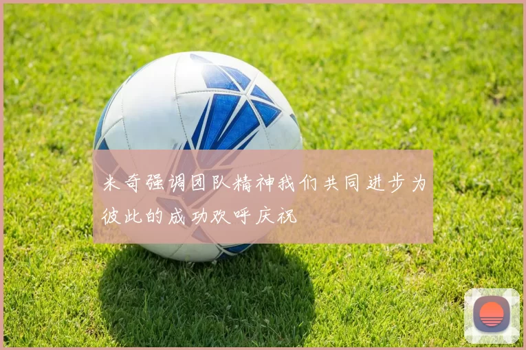 米奇强调团队精神我们共同进步为彼此的成功欢呼庆祝