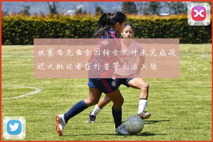 坎塞洛见面会因转会文件未完成延迟大批记者在外苦等无法入场