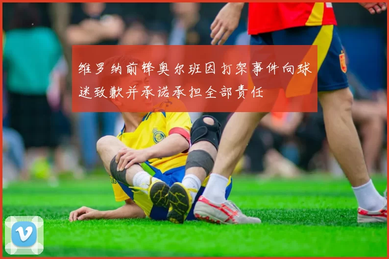 维罗纳前锋奥尔班因打架事件向球迷致歉并承诺承担全部责任