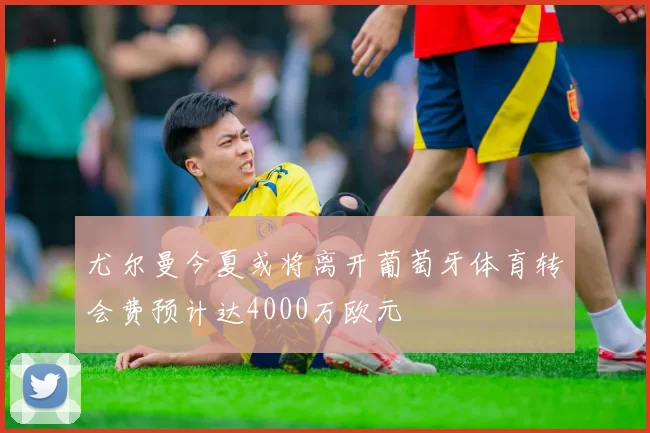 尤尔曼今夏或将离开葡萄牙体育转会费预计达4000万欧元