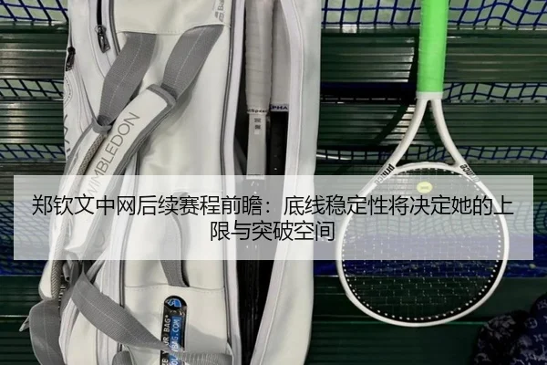 郑钦文中网后续赛程前瞻：底线稳定性将决定她的上限与突破空间
